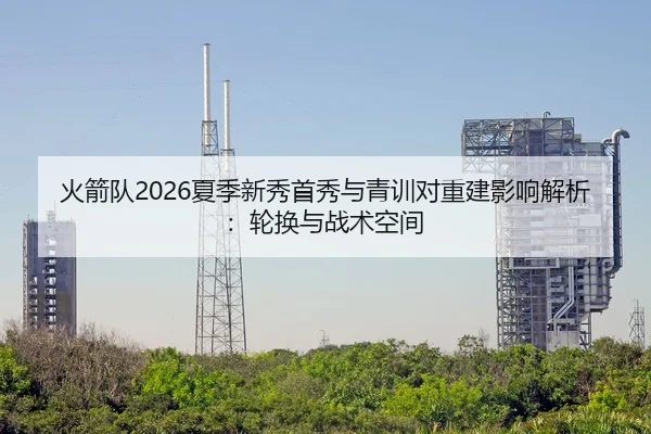 火箭队2026夏季新秀首秀与青训对重建影响解析：轮换与战术空间
