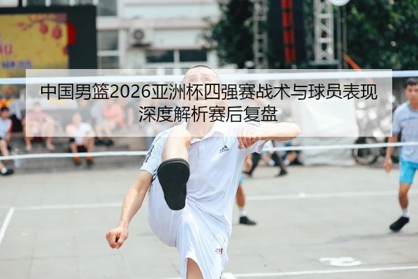中国男篮2026亚洲杯四强赛战术与球员表现深度解析赛后复盘